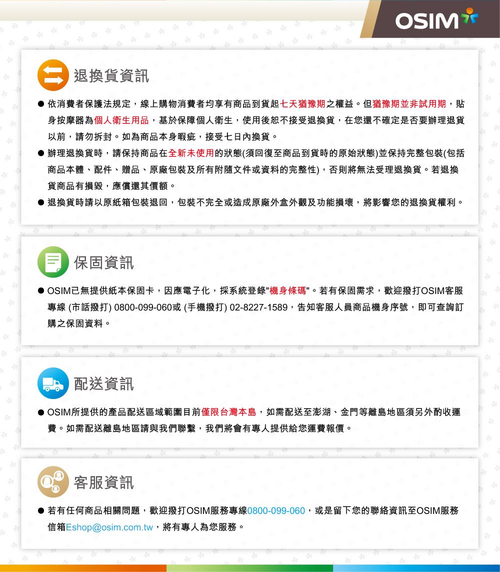 退換貨資訊OSIM依消費者保護法規定,線上購物消費者均享有商品到貨七天猶豫期之權益。但猶豫期並非試用期,貼身按摩器為個人衛生用品,基於保障個人衛生,使用後恕不接受退換貨,在您還不確定是否要辦理退貨以前,請勿拆封。如為商品本身暇疵,接受七日內換貨。 辦理退換貨時,請保持商品在全新未使用的狀態(須回復至商品到貨時的原始狀態)並保持完整包裝(包括商品本體、配件、贈品、原廠包裝及所有附隨文件或資料的完整性),否則將無法受理退換貨。若退換貨商品有損毀,應償還其價額。 退換貨時請以原紙箱包裝退回,包裝不完全或造成原廠外盒外觀及功能損壞,將影響您的退換貨權利。保固資訊 OSIM已無提供紙本保固卡,因應電子化,採系統登錄機身條碼。若有保固需求,歡迎撥打OSIM客服專線 (市話撥打) 0800-099-060或(手機撥打)02-8227-1589,告知客服人員商品機身序號,即可查詢訂購之保固資料。配送資訊 OSIM所提供的產品配送區域範圍目前僅限台灣本島,如需配送至澎湖、金門等離島地區須另外酌收運費。如需配送離島地區請與我們聯繫,我們將會有專人提供給您運費報價。客服資訊 若有任何商品相關問題,歡迎撥打OSIM服務專線0800-099-060,或是留下您的聯絡資訊至OSIM服務信箱Eshop@osim.com.tw,將有專人為您服務。