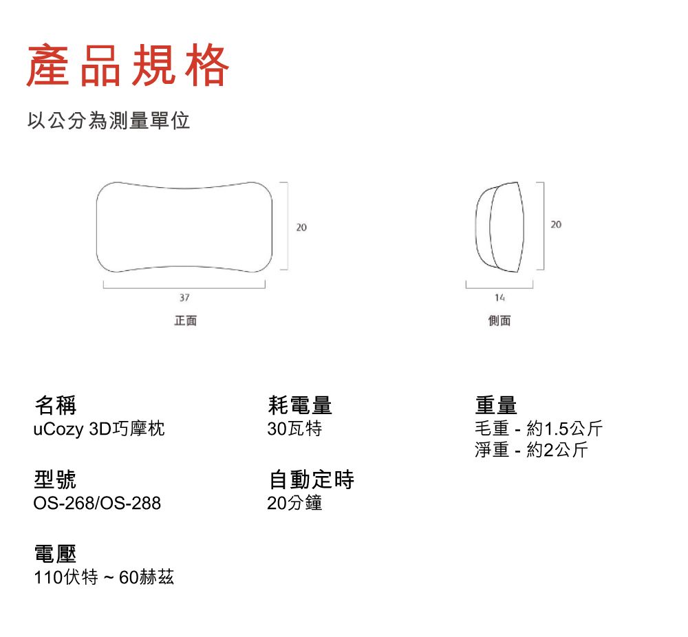 產品規格以公分為測量單位37正面202014側面20名稱uCozy 3D巧摩枕30瓦特耗電量重量毛重 - 約1.5公斤淨重 - 約2公斤型號OS-268/OS-288電壓110伏特~60赫茲自動定時20分鐘