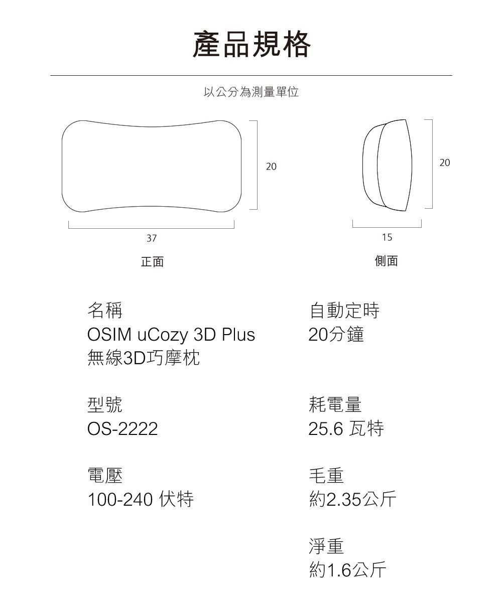 名稱37正面產品規格以公分為測量單位OSIM uCozy 3D Plus無線3D巧摩枕型號OS-2222電壓20自動定時20分鐘15側面耗電量25.6 瓦特毛重100-240 伏特約2.35公斤淨重約1.6公斤20