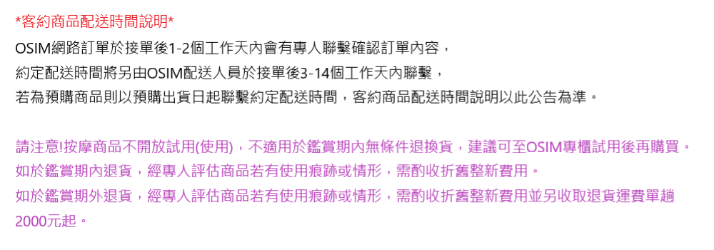 *客約商品配送時間說明*OSIM網路訂單於接單後1-2個工作天內會有專人聯繫確認訂單內容,約定配送時間將另由OSIM配送人員於接單後3-14個工作天內聯繫,若為預購商品則以預購出貨日起聯繫約定配送時間,客約商品配送時間說明以此公告為準。請注意!按摩商品不開放試用(使用),不適用於鑑賞期內無條件退換貨,建議可至OSIM專櫃試用後再購買。如於鑑賞期內退貨,經專人評估商品若有使用痕跡或情形,需酌收折舊整新費用。如於鑑賞期外退貨,經專人評估商品若有使用痕跡或情形,需酌收折舊整新費用並另收取退貨運費單趟2000元起。