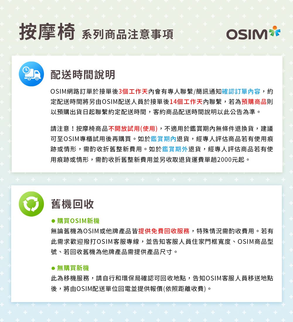 按摩椅 系列商品注意事項 配送時間說明OSIMOSIM網路訂單於接單後3個工作天內會有專人聯繫/簡訊通知確認訂單內容,約定配送時間將另由OSIM配送人員於接單後14個工作天內聯繫,若為預購商品則以預購出貨日起聯繫約定配送時間,客約商品配送時間說明以此公告為準。請注意!按摩椅商品不開放試用(使用),不適用於鑑賞期內無條件退換貨,建議可至OSIM專櫃試用後再購買。如於鑑賞期內退貨,經專人評估商品若有使用痕跡或情形,需酌收折舊整新費用。如於鑑賞期外退貨,經專人評估商品若有使用痕跡或情形,需酌收折舊整新費用並另收取退貨運費單趟2000元起。舊機回收●購買OSIM新機無論舊機為OSIM或他牌產品皆提供免費回收服務,特殊情況需酌收費用。若有此需求歡迎撥打OSIM客服專線,並告知客服人員住家門框寬度、OSIM商品型號、若回收舊機為他牌產品需提供產品尺寸。●無購買新機此為移機服務,請自行和環保局確認可回收地點,告知OSIM客服人員移送地點後,將由OSIM配送單位回電並提供報價(依照距離收費)。