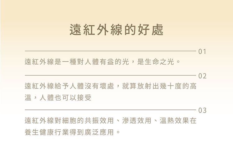 遠紅外線的好處01遠紅外線是一種對人體的光,是生命之光。02遠紅外線給予人體沒有壞處,就算放射出幾十度的高溫,人體也可以接受03遠紅外線對細胞的共振效用、滲透效用、溫熱效果在養生健康行業得到廣泛應用。