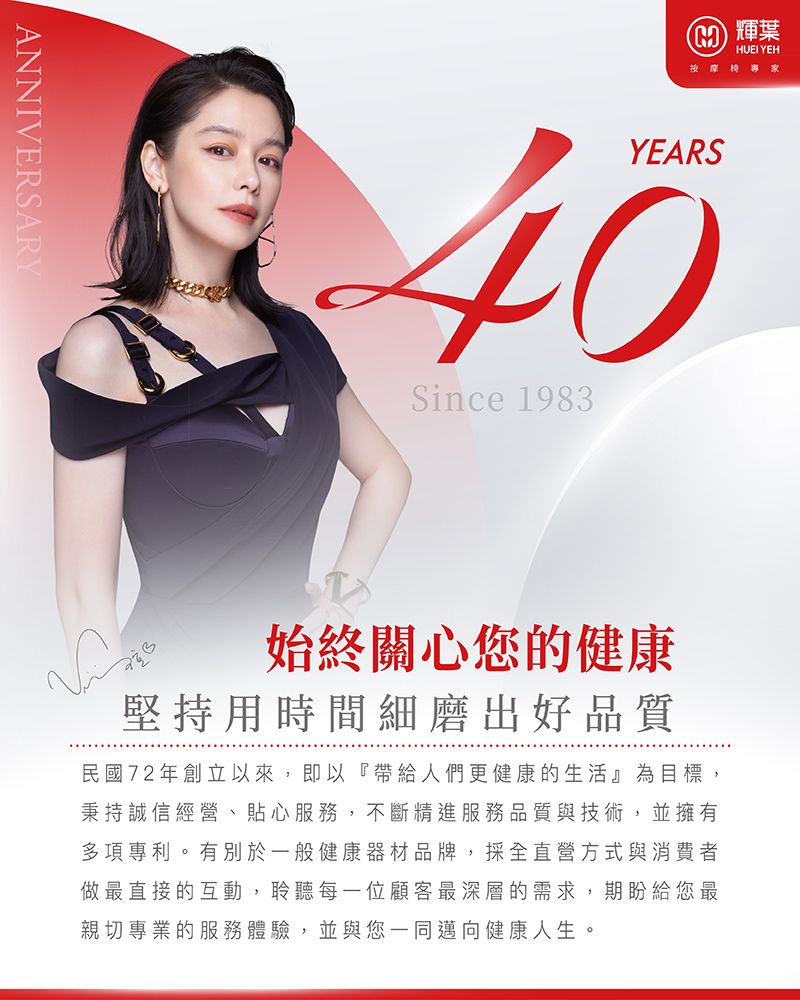 ANNIVERSARY 輝葉HUEI YEH按摩專家YEARS40Since 1983始終關心您的健康堅持用時間細磨出好品質民國72年創立以來,即以『帶給人們更健康的生活』為目標,秉持誠信經營、貼心服務,不斷精進服務品質與技術,並擁有多項專利。有別於一般健康器材品牌,採全直營方式與消費者做最直接的互動,聆聽每一位顧客最深層的需求,期盼給您最親切專業的服務體驗,並與您一同邁向健康人生。