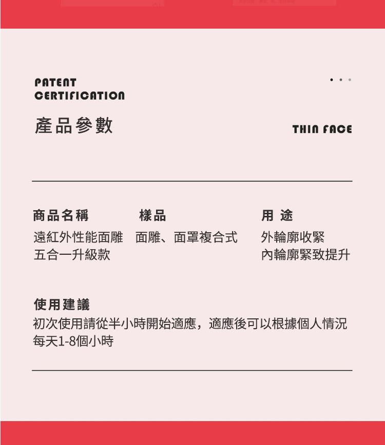 PATENTCERTIFICATION產品參數 FACE商品名稱樣品用途遠紅外性能面雕五合一升級款面雕、面罩複合式外輪廓收緊內輪廓緊致提升使用建議初次使用請從半小時開始適應,適應後可以根據個人情況每天1-8個小時