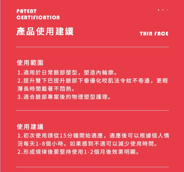 PATENTCERTIFICATION產品使用建議 FACE使用範圍1.適用於日常臉部塑型,塑造內輪廓。2.提升雙下巴提升臉部下垂優化咬肌法令紋不卷邊,更輕薄長時間戴著不悶熱。3.適合臉部專案後的物理塑型護理。使用建議1. 初次使用請從15分鐘開始適應,適應後可以根據個人情每天1-8個小時。如果感到不適可以減少使用時問。2.形成規律後要堅持使用1-2個月後效果明顯。