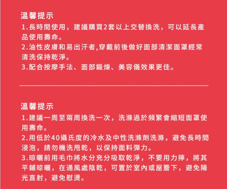 溫馨提示1.長時間使用,建議購買2套以上交替換洗,可以延長產品使用壽命。2.油性皮膚和易出汗者,穿戴前後做好面部清潔面罩經常清洗保持乾淨。3.配合按摩手法、面部鍛煉、美容儀效果更佳。溫馨提示1.建議一周至兩周換洗一次,洗滌過於頻繁會縮短面罩使用壽命。2.用低於40攝氏度的冷水及中性洗滌劑洗滌,避免長時間浸泡,請勿機洗,以保持面料彈力。3.晾曬前用毛巾將水分充分吸取乾淨,不要用力擰,將其平鋪晾曬,在通風處陰乾,可置於室內或屋簷下,避免陽光直射,避免慰燙。