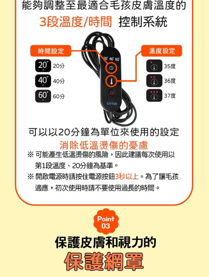 能夠調整至最適合毛孩皮膚溫度的3段溫度/時間 控制系統時間設定溫度設定 40 6020 20分35度40 40分36度60 60分①37度cirius可以以20分鐘為單位來使用的設定消除低溫燙傷的憂慮可能產生低溫燙傷的風險,因此建議每次使用以第1段溫度、20分鐘為基準。※開啟電源時請按住電源按鈕3秒以上。為了讓毛孩適應,初次使用時請不要使用過長的時間。Point03保護皮膚和視力的保護網罩