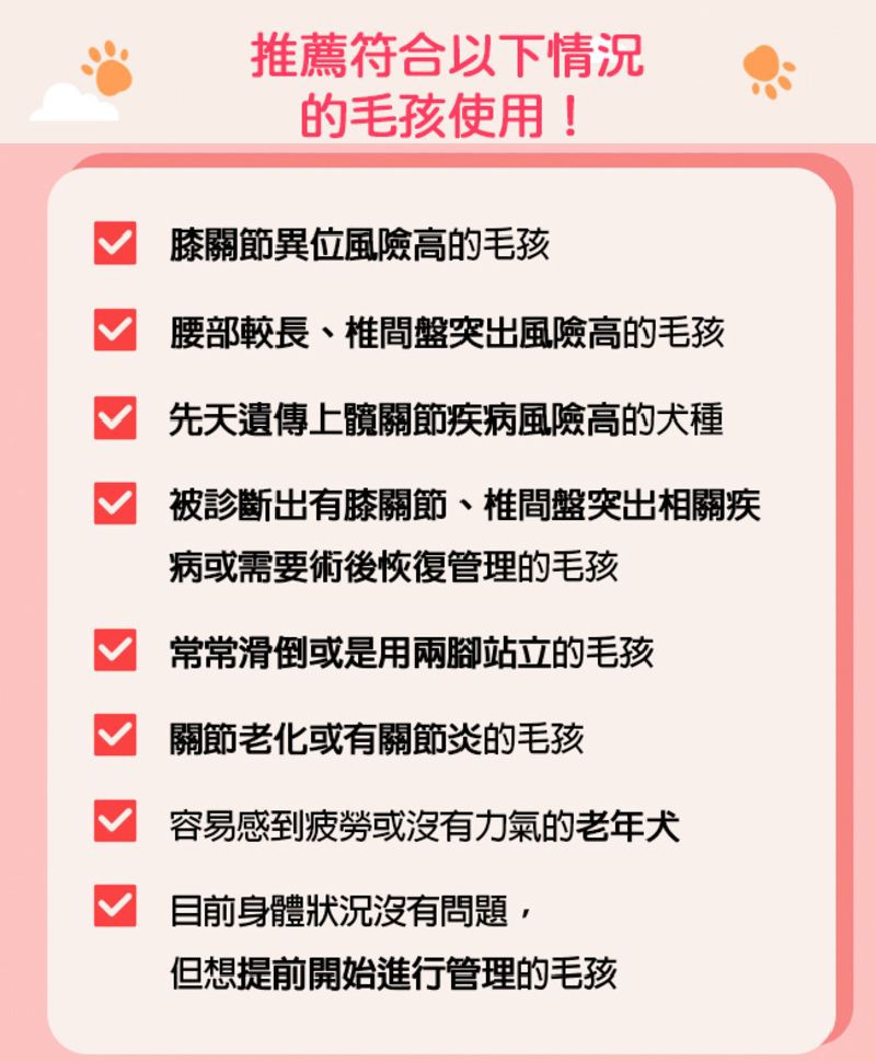 推薦符合以下情況的毛孩使用!膝關節異位風險高的毛孩腰部較長、椎間盤突出風險高的毛孩先天遺傳上髖關節疾病風險高的犬種被診斷出有膝關節、椎間盤突出相關疾病或需要術後恢復管理的毛孩 常常滑倒或是用兩腳站立的毛孩關節老化或有關節炎的毛孩容易感到疲勞或沒有力氣的老年犬目前身體狀況沒有問題,但想提前開始進行管理的毛孩