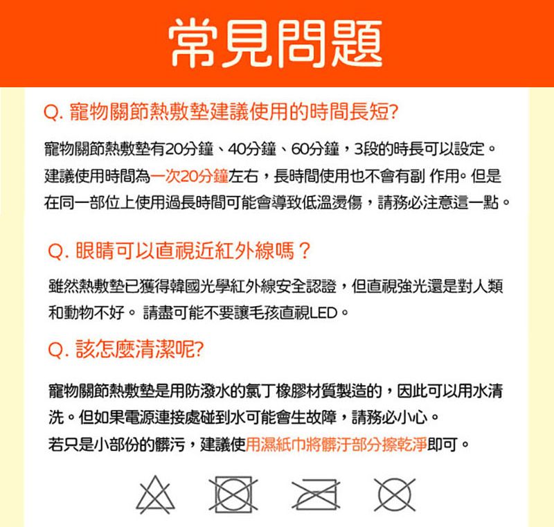 常見問題Q. 寵物關節熱敷墊建議使用的時間長短?寵物關節熱敷墊有20分鐘40分鐘、60分鐘3段的時長可以設定。建議使用時間為一次20分鐘左右,長時間使用也不會有副作用。但是在同一部位上使用過長時間可能會導致低溫燙傷,請務必注意這一點。Q. 眼睛可以直視近紅外線嗎?雖然熱敷墊已獲得韓國光學紅外線安全認證,但直視強光還是對人類和動物不好。 請盡可能不要讓毛孩直視LED。Q. 該怎麼清潔呢?寵物關節熱敷墊是用防潑水的橡膠材質製造的,因此可以用水清洗。但如果電源連接處碰到水可能會生故障,請務必小心。若只是小部份的髒污,建議使用濕紙巾將髒汙部分擦乾淨即可。