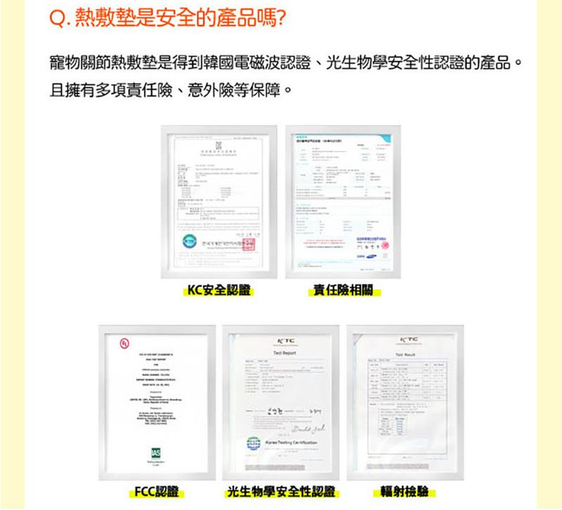 Q. 熱敷墊是安全的產品嗎?寵物關節熱敷墊是得到韓國電磁波認證、光生物學安全性認證的產品。且擁有多項責任險、意外險等保障。KC安全認證責任險相關KTCKTCFCC認證光生物學安全性認證輻射檢驗