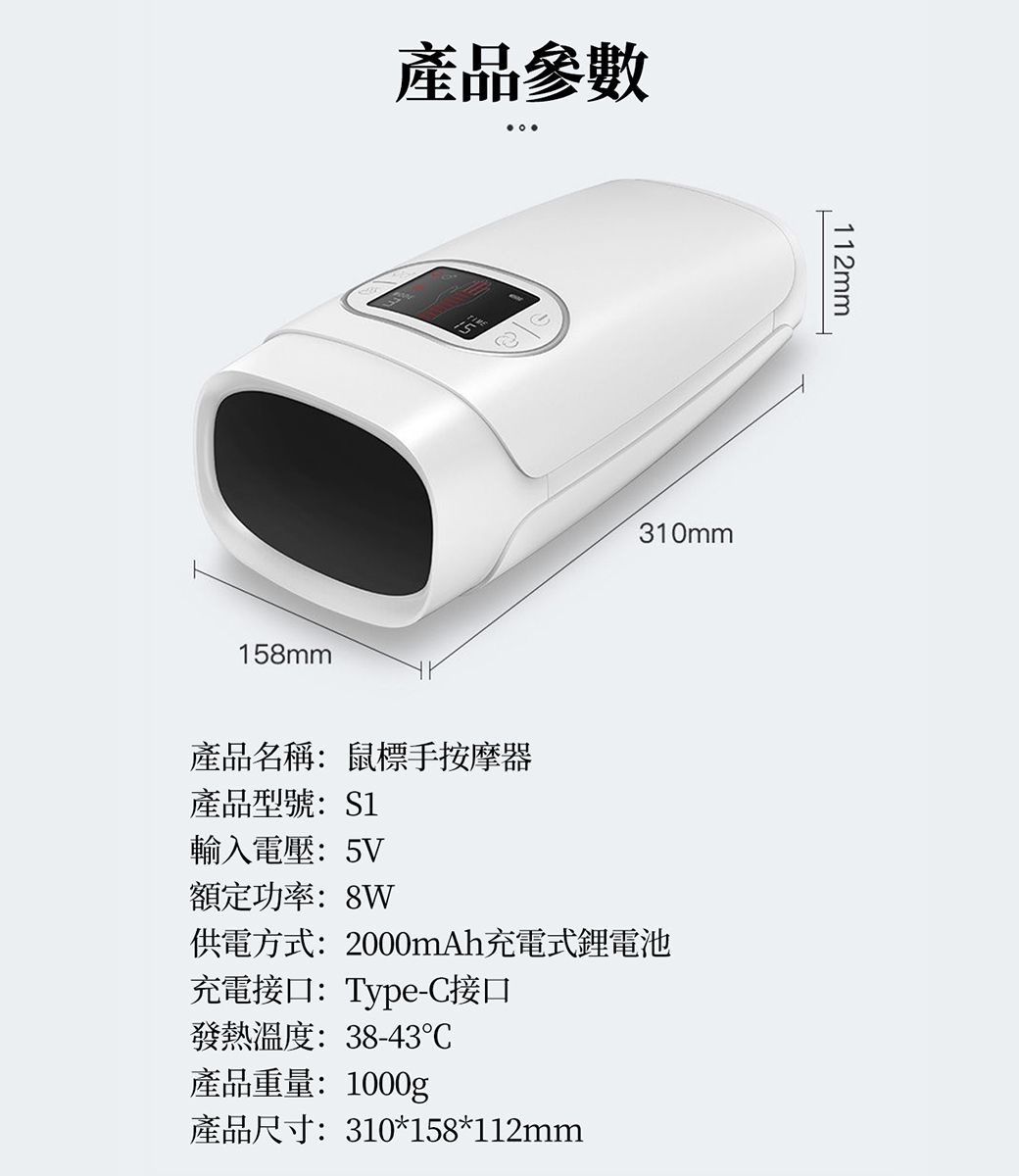 產品參數158mm310mm112mm產品名稱:鼠標手按摩器產品型號:S1輸入電壓:5V額定功率:8W供電方式:2000mAh充電式鋰電池充電接口:Type-C接口發熱溫度:38-43產品重量:1000g產品尺寸:310*158*112mm