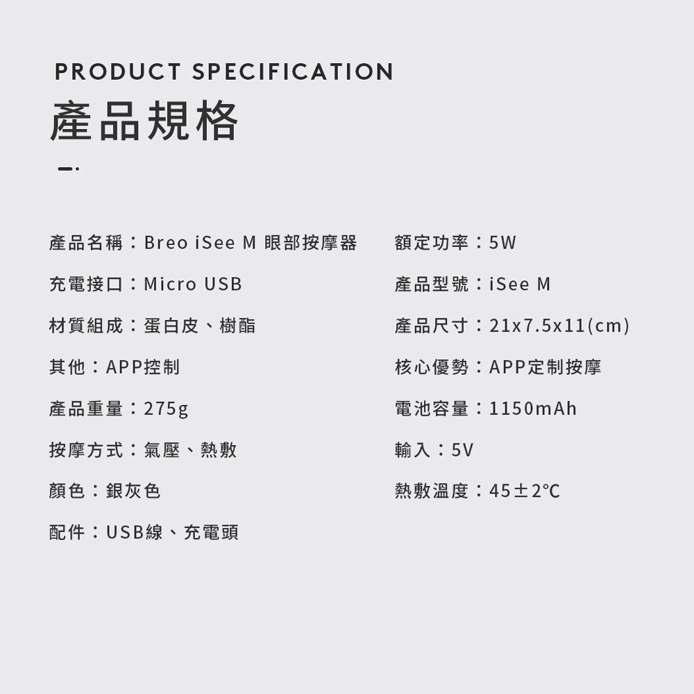 PRODUCT SPECIFICATION產品規格產品名稱:Breo iSee M 眼部按摩器充電接口:Micro USB材質組成:蛋白皮、樹酯其他:APP控制產品重量:275g按摩方式:氣壓、熱敷顏色:銀灰色額定功率:5W產品型號:See M產品尺寸:21x7.5x11(cm)核心優勢:APP定制按摩電池容量:1150mAh輸入:5V熱敷溫度:45±2℃配件:USB線、充電頭