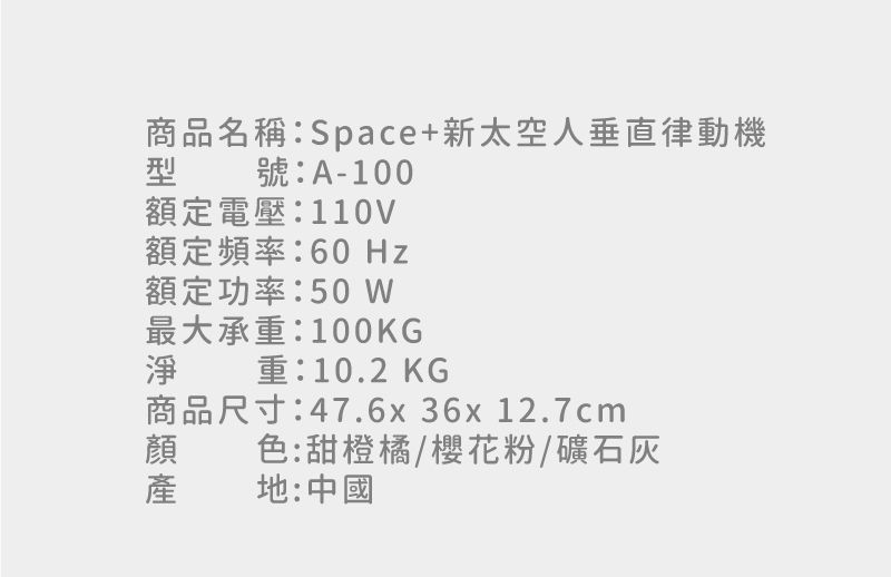 品名稱:Space+新太空人垂直律動機型號:A-100額定電壓:110V額定頻率:60Hz額定功率:最大承重:100KGKG重:10.2商品尺寸:47.6x36x 12.7cm淨商色:甜橙橘/櫻花粉/礦石灰地:中國