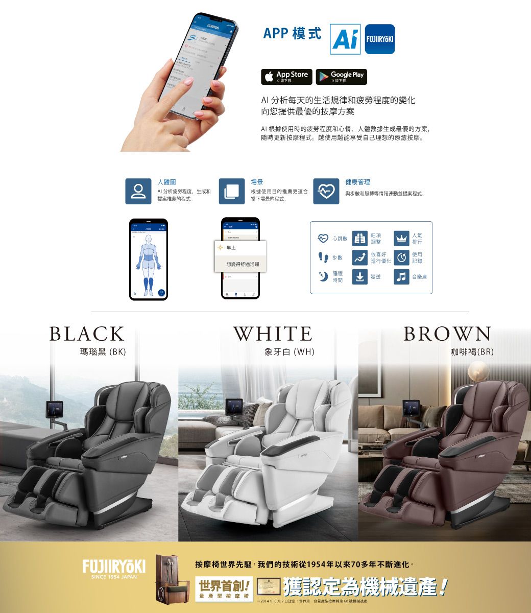 BLACKAPP模式 FUJIIRYÖKIApp Store立即Google Play立即 分析每天的生活规律和程的變化向您提供最優的方案 根據使用時的疲劳程度和心情人體據生成最優的方案,隨時更新按摩程式。越使用越能享受自己理想的療癒按摩。人體圖場景健康管理 分析疲劳程度,生成和提案推薦的程式。根據使用目的推薦更適合當下場景的程式。與數和脈搏等情報連動並提案程式。心跳數 車調整排行步數依喜好進行優化使用記錄想變得舒適活躍睡眠時間 音樂庫WHITE瑪瑙黑(BK)象牙白(WH)SINCE 1954 JAPANBROWN按摩椅世界先驅,我們的技術從1954年以來70多年不斷進化。世界首創!量按摩椅獲為遺產!2014年8月7日認定:世界一度型按摩第號機械產咖啡(BR)