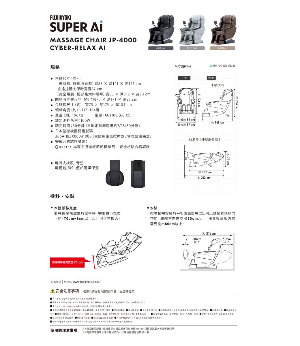 SUPER MASSAGE CHAIR JP-000CYBER-RELAX AI規格本尺寸約未躺腿部收納時寬85深141  高124 cm含遙控器支架時87cm完全躺腿部最大伸展時寬85深212  高73 cm開箱時本體尺寸約:寬70深171  高97cm包裝箱尺寸約):寬75深175高104 cm躺角(約):117~164度(約):96Kg 額定消耗功率:100電源:AC110V(60Hz) 額定時間:30分鐘(動定時器可選約7/18/30分鐘) 本機器認證號碼:306AHBZX00041000(家庭用電氣摩器、管理醫療機器) 安檢合格認證號碼:日R53481 本商品通過經濟部標檢安全檢驗合格認證 可拆式枕頭背墊可輕拆卸便於清潔保養・本體搬移寬度(W)尺寸(CM)尺寸皆為正面側面未躺放時本體約85cm最大約87cm約 141 cm傾躺時(伸展腿部時約 187 cm約 212 cm約124 cm按摩椅安裝於平坦表面並需空出可以讓椅背傾躺的空間腿部方向需空出30cm以上椅背與頭部方向需要空出50cm以上安裝要將按摩椅放置於家時需要最小寬度(約)70cm+6cm以上以利可正常搬入建議搬移空間寬度76cm約 212cm30cm以上50cm以上 日本網 http://www.fujiiryoki.co.jp/4 安全注意事項 前請使用說明書並正確使用以下情況者請勿使用否則可能身體按(例:、度、急、各種及(含皮下組織)以下情況者,請務必諮詢醫生後使用,否則可能導致身體異常使用心律調節器易受電磁波影響的體植入型醫療電子儀器有瘤 有 中或剛 循環礙導致障皮膚有,需身心體38℃以上(發燒)(例如:急性炎(,、血壓變化)時期身體。) 患有鬆,折、急性(性) 骨骨()異常,脊椎左右側彎、  認定 其他身體出現,醫療機構治療中。請勿讓頸自使用,或讓無法表達意志的人使用,此外也請勿讓幼兒及寵物。使用前注意事項本商品附保證書。保證書是在通路銷售用印後開始有效,請確認記載內容並確實保管。日本商品保證僅限台灣本島地區內。遙控座僅可設置於一側。