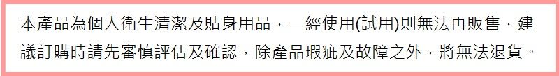 本產品為個人衛生清潔及貼身用品,一經使用(試用)則無法再販售,建議訂購時請先審慎評估及確認,除產品瑕疵及故障之外,將無法退貨。