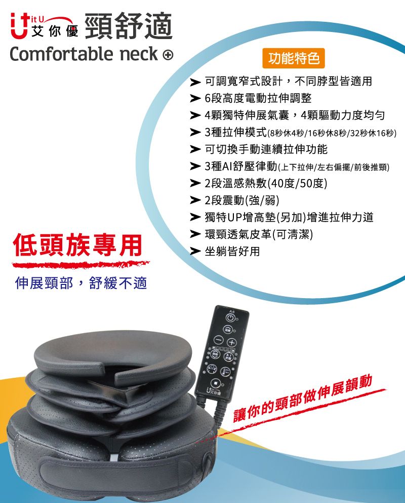 it U你頸舒適Comfortable neck 功能特色可調寬窄式設計,不同型皆適用6段高度電動拉伸調整低頭族專用伸展頸部,舒緩不適 4顆獨特伸展氣囊,4顆驅動力度均匀 3種拉伸模式(8秒休4秒/16秒休8秒/32秒休16秒) 可切換手動連續拉伸功能 3種AI舒壓律動(上下拉伸左右偏擺/前後推頸) 2段溫感熱敷(40度/50度) 2段震動(強/弱) 獨特UP增高墊(另加)增進拉伸力道 環頸透氣皮革(可清潔)坐躺皆好用讓你的頸部做伸展韻動