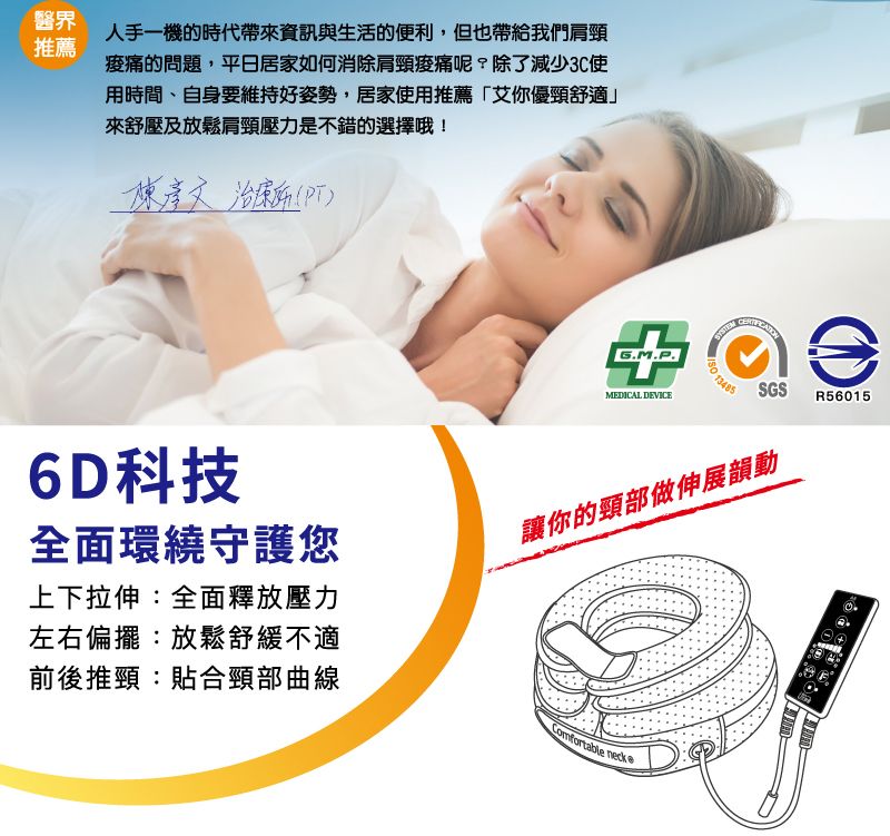 醫界人手一機的時代帶來資訊與生活的便利,但也帶給我們肩頸推薦的問題,平日居家如何消除肩頸呢?除了減少3C使用時間、自身要維持好姿勢,居家使用推薦「艾你優頸舒適來舒壓及放鬆肩頸壓力是不錯的選擇哦 PT) !MEDICAL DEVICE 3485SGSR560156D科技全面環繞守護您上下拉伸:全面釋放壓力左右偏擺:放鬆舒緩不適前後推頸:貼合頸部曲線讓你的頸部做伸展韻動Comfortable neck 1