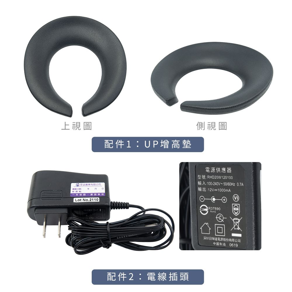 上視圖配件UP增高墊側視圖電源供應器型號RHD20W120100輸入:100-240V~50/60Hz 0.7A實業有限公司期:: Lot No.2110配件2:電線插頭輸出:12V1000mAR37890深圳日電源股份有限公司中國制造 0619