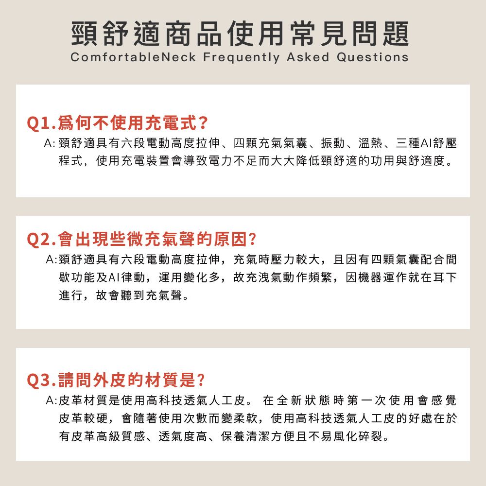 頸舒適商品使用常見問題Comfortable Neck Frequently Asked QuestionsQ1.不使用充電式?A: 頸舒適具有六段電動高度拉伸、四顆充氣氣囊、振動、溫熱、三種舒壓程式,使用充電裝置會導致電力不足而大大降低頸舒適的功用與舒適度。Q2.會出現些微充氣聲的原因?A:頸舒適具有六段電動高度拉伸,充氣時壓力較大,且因有四顆氣囊配合間歇功能及AI律動,運用變化多,故充洩氣動作頻繁,因機器運作就在耳下進行,故會聽到充氣聲。Q3.請問外皮的材質是?A:皮革材質是使用高科技透氣人工皮。 在全新狀態時第一次使用會感覺皮革較硬,會隨著使用次數而變柔軟,使用高科技透氣人工皮的好處在於有皮革高級質感、透氣度高、保養清潔方便且不易風化碎裂。