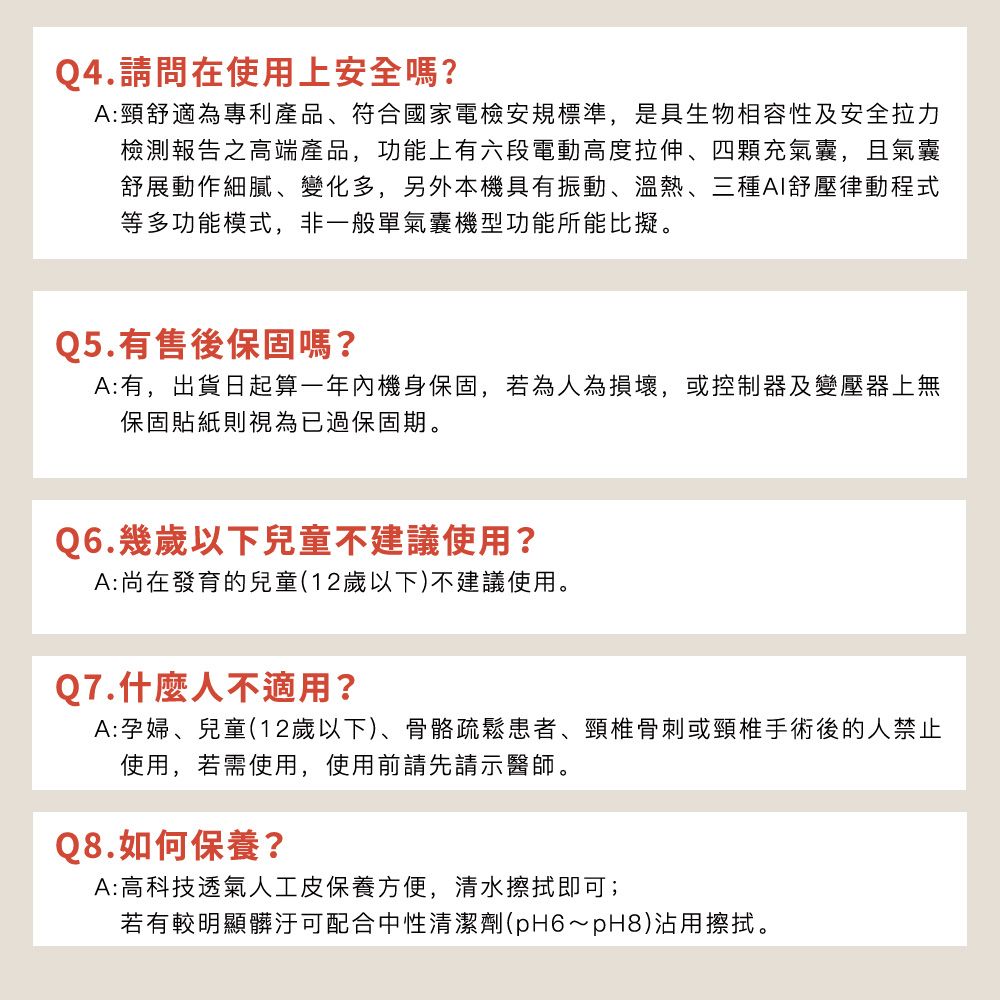 Q4.請問在使用上安全嗎?A:頸舒適為專利產品、符合國家電檢安規標準,是具生物相容性及安全拉力檢測報告之高端產品,功能上有六段電動高度拉伸、四顆充氣囊,且氣囊舒展動作細膩、變化多,另外本機具有振動、溫熱、三種AI舒壓律動程式等多功能模式,非一般單氣囊機型功能所能比擬。Q5.有售後保固嗎?A:有,出貨日起算一年內機身保固,若為人為損壞,或控制器及變壓器上無保固貼紙則視為已過保固期。Q6.幾歲以下兒童不建議使用?A:尚在發育的兒童(12歲以下)不建議使用。Q7.什麼人不適用?A:孕婦、兒童(12歲以下)、骨骼疏鬆患者、頸椎骨刺或頸椎手術後的人禁止使用,若需使用,使用前請先請示醫師。Q8.如何保養?A:高科技透氣人工皮保養方便,清水擦拭即可;若有較明顯髒汙可配合中性清潔劑(pH6~pH8)沾用擦拭。