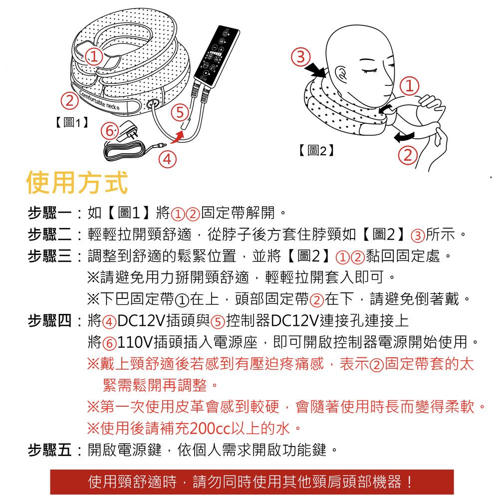 Comfortable neck【圖1】使用方式【圖2】步驟一:如【圖1】將①②固定帶解開。步驟二:輕輕拉開頸舒適,從脖子後方套住脖頸如【圖2】③所示。步驟三:調整到舒適的鬆緊位置,並將【圖2】①②黏回固定處。※請避免用力掰開頸舒適,輕輕拉開套入即可。※下巴固定帶①在上,頭部固定帶②在下,請避免倒著戴。步驟四:將④DC12V插頭與⑤ 控制器DC12V連接孔連接上將⑥110V插頭插入電源座,即可開啟控制器電源開始使用。※戴上頸舒適後若感到有壓迫疼痛感,表示②固定帶套的太緊需鬆開再調整。※第一次使用皮革會感到較硬,會隨著使用時長而變得柔軟。※使用後請補充200cc以上的水。步驟五:開啟電源鍵,依個人需求開啟功能鍵。使用頸舒適時,請勿同時使用其他頸肩頭部機器!