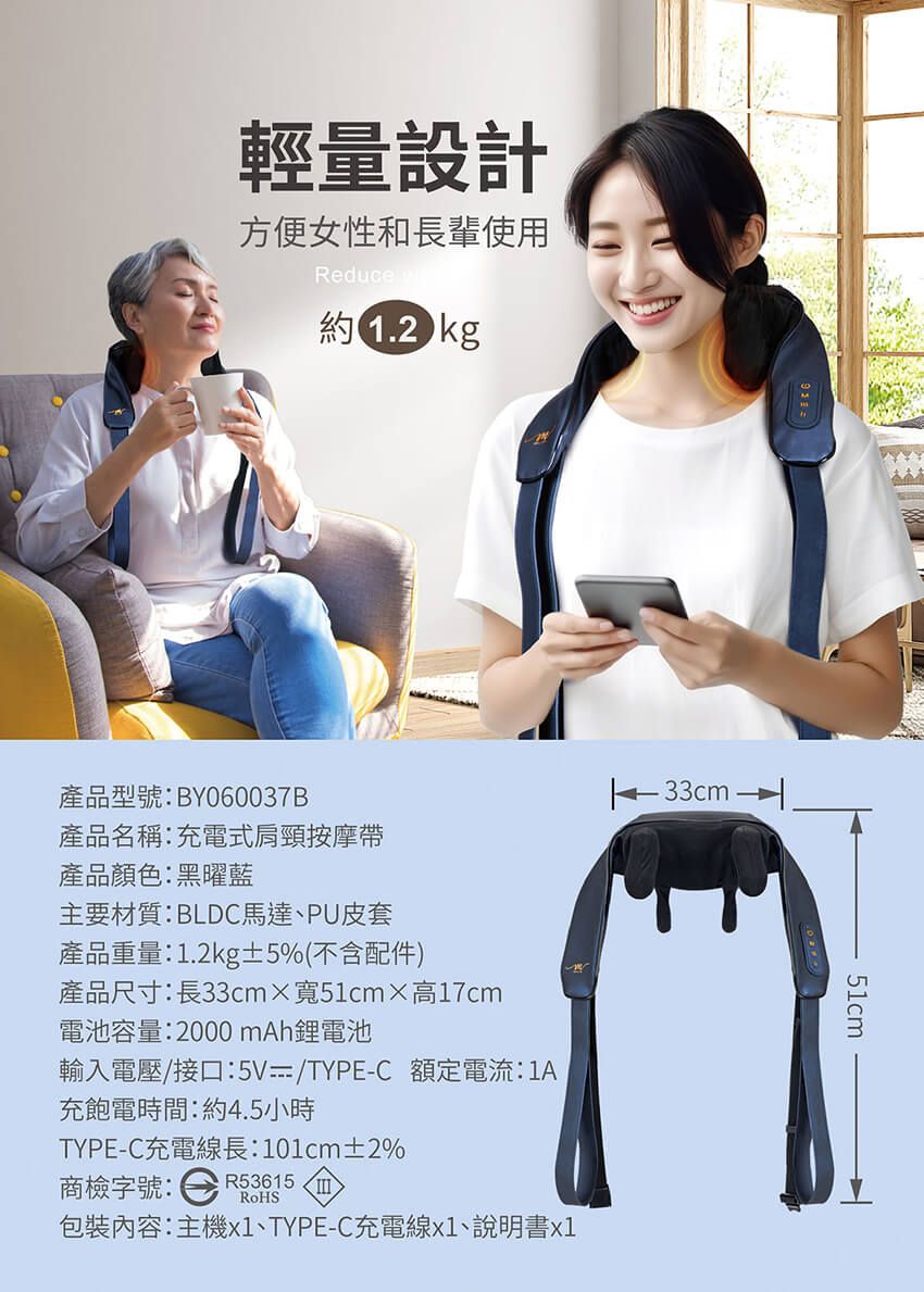 輕量設計方便女性和長輩使用Reduce約12kg產品型號:BY060037B產品名稱:充電式肩頸按摩產品顏色:黑曜藍主要材質:BLDC馬達、PU皮套產品重量:1.2kg±5%(不含配件)產品尺寸:長33cmx寬51cm高17cm電池容量:2000 mAh鋰電池輸入電壓/接口:5V/TYPE-C 額定電流:1A充飽電時間:約4.5小時TYPE-C充電線長:101cm±2%商檢字號:R53615.包裝內容:主機x1、TYPE-C充電線x1、說明書x151cm