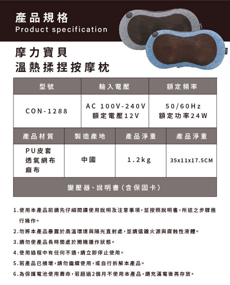 產品規格Product specification摩力寶貝溫熱揉捏按摩枕型號輸入電壓額定頻率CON-1288AC 100V-240V額定電壓12V50/60Hz額定功率24W產品材質製造產地產品淨重產品淨重PU皮套透氣網布麻布中國1.2kg35x11x17.5CM變壓器、說明書(含保固卡)1.使用本產品前請先仔細閱讀使用說明及注意事項,並按照說明書,所述之步驟進行操作。2.勿將本產品暴露於高溫環境與陽光直射處,並請遠離火源與腐蝕性液體。3.請勿使產品長時間處於開機運作狀態。4.使用過程中有任何不適,請立即停止使用。5.若產品已損壞,請勿繼續使用,或自行拆解本產品。6.為保護電池使用壽命,若超過2個月不使用本產品,請充滿電後再存放。