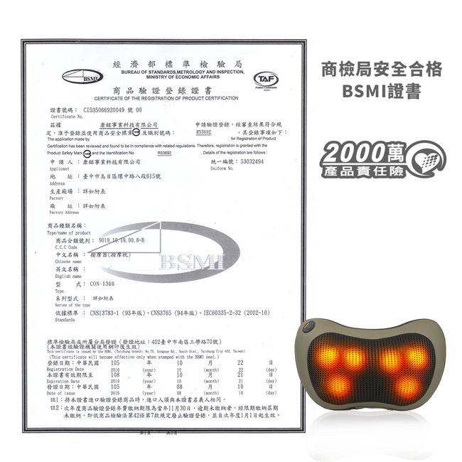 經濟部標準檢驗局BUREAU OF STANDARDS METROOGY AND INSPECTIONMINISTRY OF ECONOMIC AFFAIRS商品驗證證書CERTIFICATE OF THE REGISTRATION OF PRODUCT TAF商檢局安全合格登錄下   BSMI證書20萬產品責任險證書號碼 C153506692009號 00 康銘科技有限公司定准予登錄並使用商品安全標 及識別號碼The   申請驗證登錄經審查結果符合規    and              Product   and         統一編號:53032494申請人:康銘事業科技有限公司 :臺中市日環中路八段號生產場:廠址:詳如附表 商品種類名稱:  商品分類號列:    中文名稱:按摩器按摩 英文名稱: 式: CON-1366BSMI系列詳如附表  the 依據標準 : CNS13783-1CNS3765 94IEC60335-2-32 2002-標準檢驗局所分屬發證發證地址:402臺中市南區工學路70號本證書經輪證機關使用生效     the L         4    become effective only   with the  登錄日期:中華民國 105年1022B )10))本證書108年 20()10)()發證日期:中華民國10508 of()()19(day)註:將本證書驗證登錄商品時進口人須與本證書名義人相同。註2:次年度商品驗證登錄年費繳納期限為當年11月30日,逾期未繳納者,經限期繳納期未繳納,即依商品檢驗法第42條第7款規定廢止驗證登錄,並自次年度1月1日起生效。