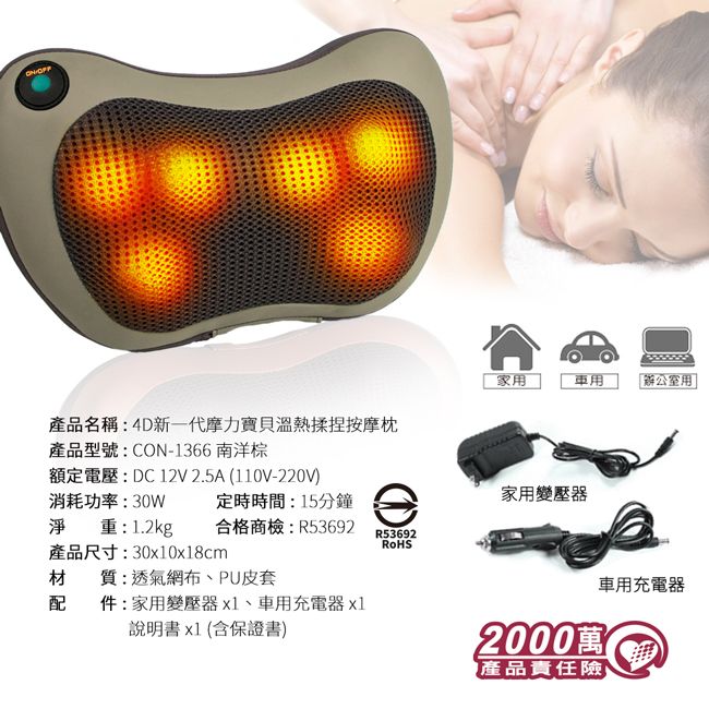 家用辦公室用產品名稱新一代摩力寶貝溫熱揉捏按摩枕產品型號:CON-1366 南洋棕額定電壓:DC12V 2.5A (110V-220V)消耗功率:30W定時時間:15分鐘家用變壓器淨重:1.2kg合格商檢:R53692R53692產品尺寸:30x10x18cm材質:透氣網布、PU皮套車用充電器配件:家用變壓器x1、車用充電器 x1說明書x1(含保證書)2000萬產品責任險
