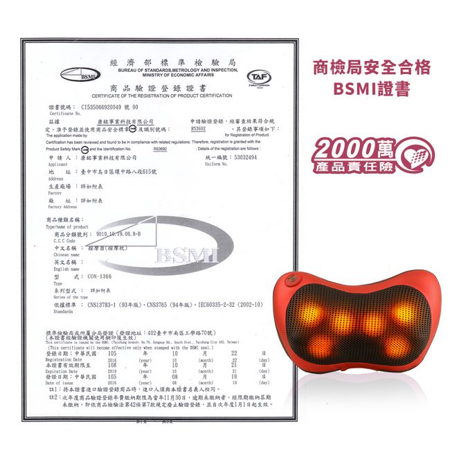 經濟部標準檢驗局BUREAU OF STANDARDS METROOGY AND INSPECTIONMINISTRY OF ECONOMIC AFFAIRS商品驗證證書CERTIFICATE OF THE REGISTRATION OF PRODUCT TAF商檢局安全合格證書號碼 C1535066929號 00 康銘科技有限公司定准予登錄並使用商品安全標 及識別號碼The   申請驗證登錄經審查結果符合規    and                 and         統一編號53032494登錄下:   ProductBSMI證書2000萬產品責任險申請人:康銘事業科技有限公司 :臺中市日環中路八段號生產場:廠址:詳如附表 商品種類名稱:  商品分類號列:    中文名稱:按摩器按摩 英文名稱: 式: CON-1366BSMI系列詳如附表  the 依據標準 : CNS13783-1CNS3765 94IEC60335-2-32 2002-標準檢驗局所分屬發證發證地址:402臺中市南區工學路70號本證書經輪證機關使用生效     the L         4    become effective only   with the  )登錄日期:中華民國 105年1022B )10)()本證書108年 20()10)(day)發證日期:中華民國10508 of()()19(day)註:將本證書驗證登錄商品時進口人須與本證書名義人相同。註2:次年度商品驗證登錄年費繳納期限為當年11月30日,逾期未繳納者,經限期繳納期未繳納,即依商品檢驗法第42條第7款規定廢止驗證登錄,並自次年度1月1日起生效。