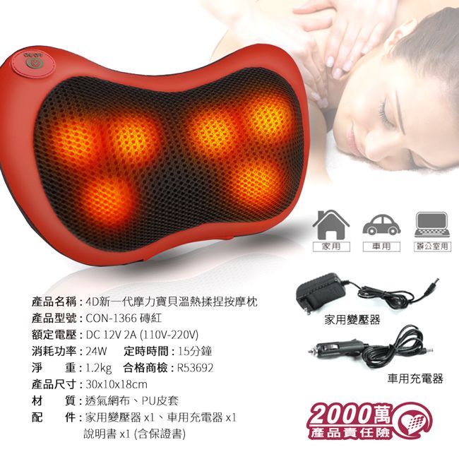 家用用產品名稱:4D新一代摩力寶貝溫熱揉捏按摩枕產品型號:CON-1366 磚紅家用變壓器額定電壓:DC12V 2A (110V-220V消耗功率:24W 定時時間:15分鐘淨重:1.2kg 合格商檢:R53692產品尺寸:300x18cm材質:透氣網布、PU皮套配件:家用變壓器x1、車用充電器x1說明書x1(含保證書)2000萬產品責任險)車用充電器