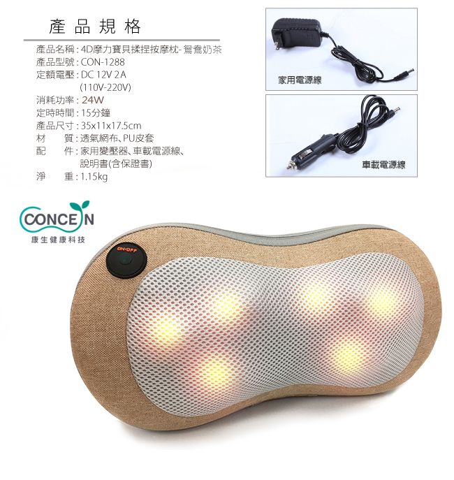 產品規格產品名稱:4D摩力寶貝揉捏按摩枕鴛鴦奶茶產品型號:C-1288定額電壓:DC12V2A110V-220V)消耗功率:24W定時時間:15分鐘產品尺寸:35x11x17.5cm材質:透氣網布、PU皮套配件:家用變壓器、車載電源線、說明書(含保證書)淨重:1.15kg(CONCEN康生健康科技ON-家用電源線車載電源線