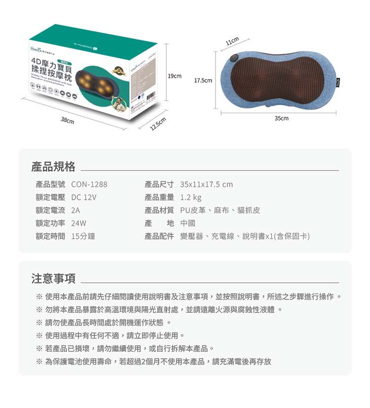 4D摩力寶貝19cm17.5cm揉捏按摩枕38cm12.5cm11cm35cm產品規格產品型號 CON-1288產品尺寸 35x11x17.5 cm額定電壓 DC12V產品重量 1.2 kg額定電流 產品材質 PU皮革、麻布、貓抓皮額定功率 24W產地 中國額定時間15分鐘產品配件 變壓器、充電線、說明書x1(含保固卡)注意事項使用本產品前請先仔細閱讀使用說明書及注意事項,並按照說明書,所述之步驟進行操作。※ 勿將本產品暴露於高溫環境與陽光直射處,並請遠離火源與腐蝕性液體。※請勿使產品長時間處於開機運作狀態。※使用過程中有任何不適,請立即停止使用。※若產品已損壞,請勿繼續使用,或自行拆解本產品。※ 為保護電池使用壽命,若超過2個月不使用本產品,請充滿電後再存放