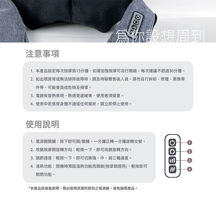 你設想周到注意1.本產品設定每次按摩15分鐘,如需加按摩可行開啟,每次建議不超過30分鐘。2. 如出現異常或無法排除故障時,請及時聯繫售後人員,請勿自行、修理、更換件等,可能會造成危險及損壞。3.電器有發熱表現,熱感覺者,使用者須留意。4. 使用中若感覺身體不適或任何異狀,請停止使用。使用說明1.電源開關鍵:按下開/關機。一分鐘正轉一分鐘逆轉交替。2. 改變按摩頭旋轉方向:輕按一下,改變旋轉方向。3. 調節速度:輕按一下,切換強、中、弱三種速度。4. 溫熱功能:開機時預設溫熱功能爲開啟(按摩頭燈亮),輕按關閉功能。*本產品插電使用,務必使用原廠所提供之電源線,避免損壞產品。自134