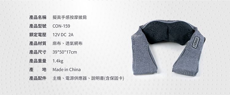產品名稱 擬真手感按摩披肩產品型號 CON-159額定電壓12V DC 2A產品材質 麻布、透氣網布產品尺寸39*50*17cm產品重量 1.4kg產地Made in China產品配件主機、電源供應器、說明書(含保固卡)