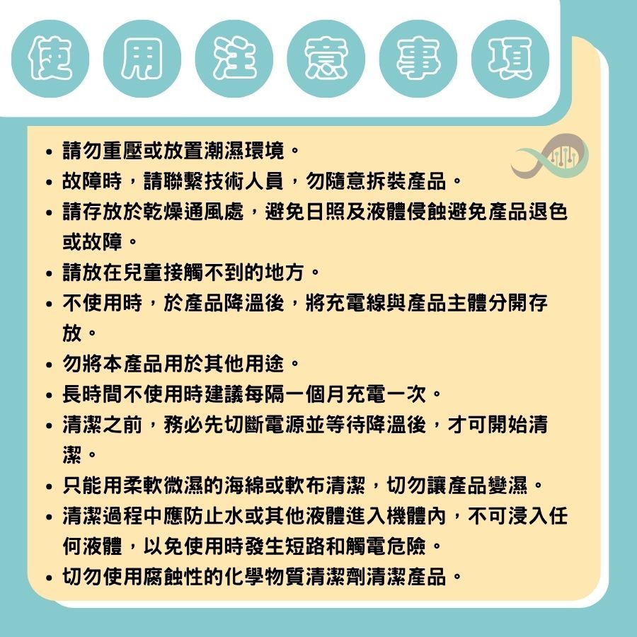 用注 生意 意事項請勿重壓或放置潮濕環境。故障時請聯繫技術人員,勿隨意拆裝產品。請存放於乾燥通風處,避免日照及液體侵蝕避免產品退色或故障。請放在兒童接觸不到的地方。,不使用時,於產品降溫後,將充電線與產品主體分開存放。勿將本產品用於其他用途。長時間不使用時建議每隔一個月充電一次。清潔之前,務必先切斷電源並等待降溫後,才可開始清潔。只能用柔軟微濕的海綿或軟布清潔,切勿讓產品變濕。清潔過程中應防止水或其他液體進入機體內,不可浸入任何液體,以免使用時發生短路和觸電危險。切勿使用腐蝕性的化學物質清潔劑清潔產品。