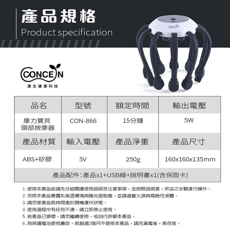 產品規格Product specification康生健康科技CONCEN品名型號額定時間輸出電壓摩力寶貝頭部按摩器CON-86615分鐘5W產品材質輸入電壓產品淨重產品尺寸ABS+矽膠5V250g160x160x135mm產品配件:產品+USB線+說明書x1(含保固卡)1.使用本產品前請先仔細閱讀使用說明及事項,並按照說明書,所述之步驟進行操作。2.勿將本產品暴露於高溫環境與陽光直射處,並請遠離火源與腐蝕性液體。3.請勿使產品長時間處於開機運作狀態。4. 使用過程中有任何不適,請立即停止使用。5.若產品已損壞,請勿繼續使用,或自行拆解本產品。6.為保護電池使用壽命,若超過2個月不使用本產品,請充滿電後,再存放。