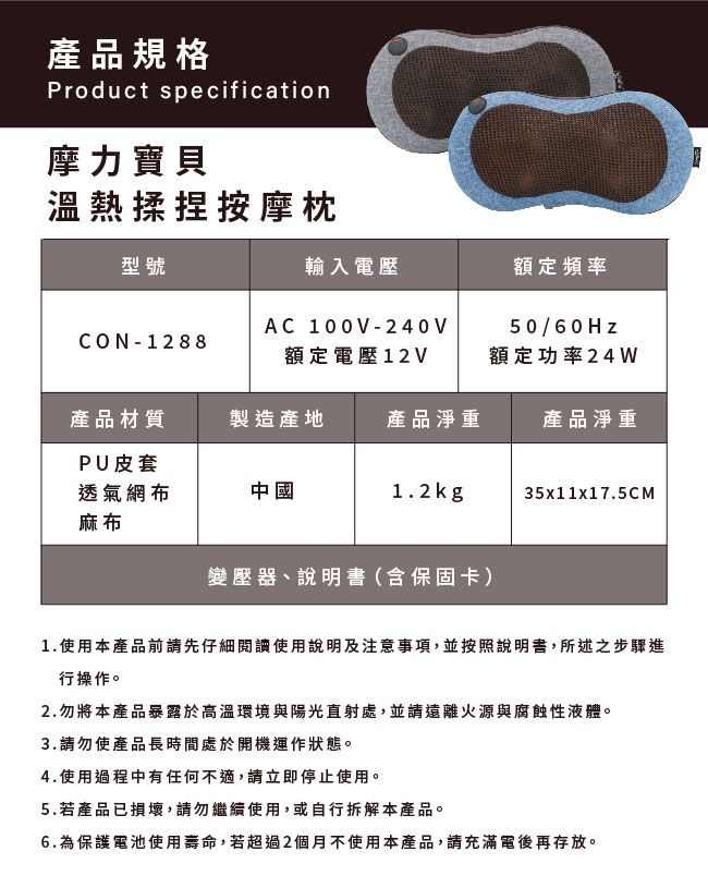 產品規格Product specification摩力寶貝溫熱揉捏按摩枕型號輸入電壓額定頻率CON-1288AC 100V-240V額定電壓12V50/60Hz額定功率24W產品材質製造產地產品淨重產品淨重PU皮套透氣網布麻布中國1.2kg35x11x17.5CM變壓器、說明書(含保固卡)1.使用本產品前請先仔細閱讀使用說明及注意事項,並按照說明書,所述之步驟進行操作。2.勿將本產品暴露於高溫環境與陽光直射處,並請遠離火源與腐蝕性液體。3.請勿使產品長時間處於開機運作狀態。4.使用過程中有任何不適,請立即停止使用。5.若產品已損壞,請勿繼續使用,或自行拆解本產品。6.為保護電池使用壽命,若超過2個月不使用本產品,請充滿電後再存放。