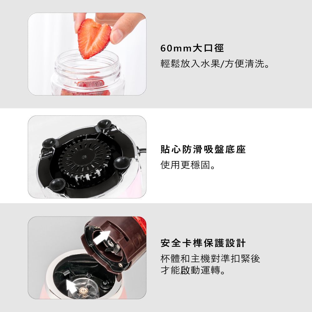 60mm大口徑輕鬆放入水果/方便清洗。貼心防滑吸盤底座使用更穩固。安全卡榫保護設計杯體和主機對準扣緊後才能啟動運轉。