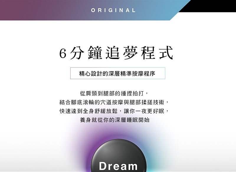 ORIGINAL6分鐘追夢程式精心設計的深層精準按摩程序從肩頸到腿部的捏拍打,結合腳底滾輪的穴道按摩與腿部揉搓技術,快速達到全身舒緩放鬆,讓你一夜更好眠,養身就從你的深層睡眠開始Dream