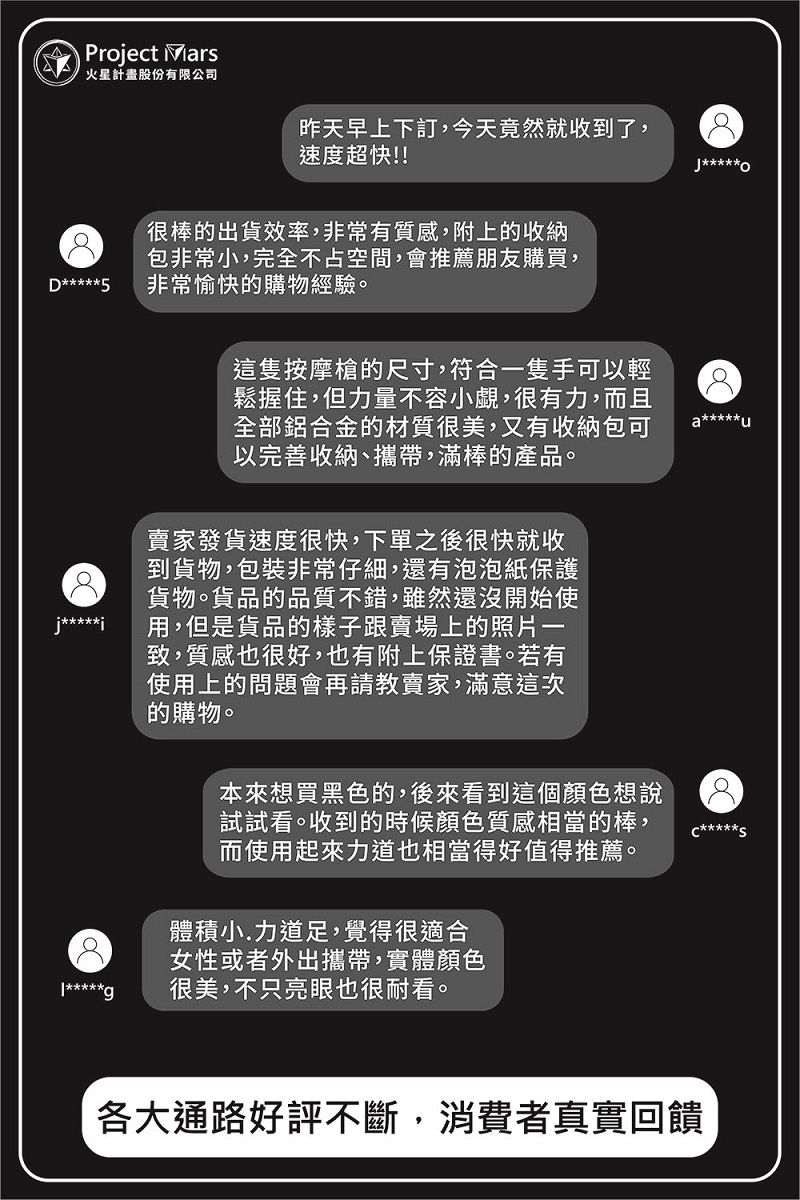 Project 火星計畫股份有限公司D*****5昨天早上下訂,今天竟然就收到了,速度超快!!*****很棒出貨效率,非常有質感,附上的收納包非常小,完全不占空間,會推薦朋友購買,非常愉快的購物經驗。這隻按摩槍的尺寸,符合一隻手可以輕鬆握住,但力量不容小覷,很有力,而且全部鋁合金的材質很美,又有收納包可以完善收納、攜帶,滿棒的產品。j*****賣家發貨速度很快,下單之後很快就收到貨物,包裝非常仔細,還有泡泡紙保護貨物。貨品的品質不錯,雖然還沒開始使用,但是貨品的樣子跟賣場上的照片一致,質感也很好,也有附上保證書。若有使用上的問題會再請教賣家,滿意這次的購物。本來想買黑色的,後來看到這個顏色想說試試看。收到的時候顏色質感相當的棒,而使用起來力道也相當得好值得推薦。體積小.力道足,覺得很適合女性或者外出攜帶,實體顏色*****g很美,不只亮眼也很耐看。各大通路好評不斷,消費者真實回饋**********