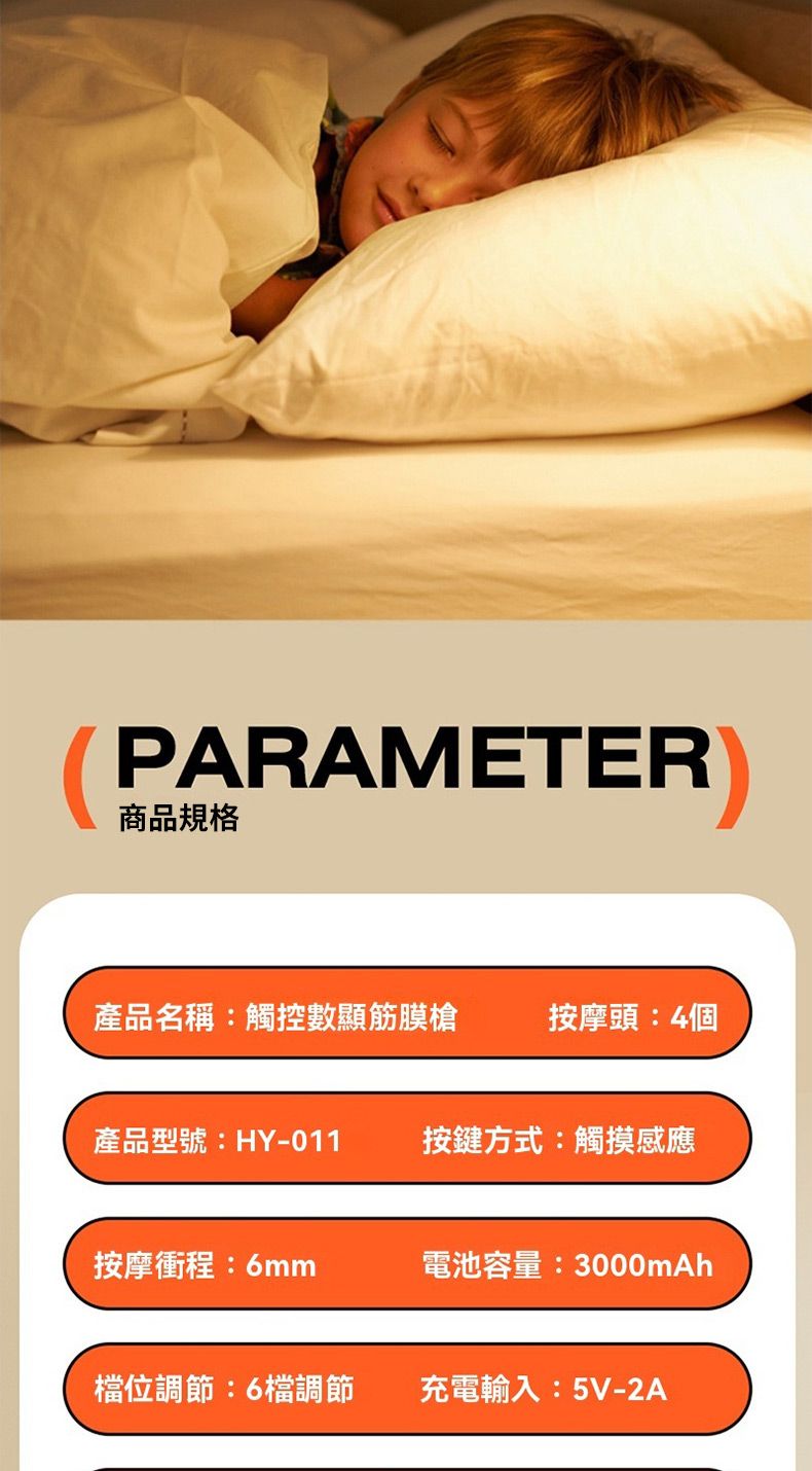 PARAMETER商品規格產品名稱:觸控數顯筋膜槍按摩頭:4個產品型號:HY-011按鍵方式:觸摸感應按摩衝程:6mm電池容量:3000mAh檔位調節:6檔調節充電輸入:5V-2A