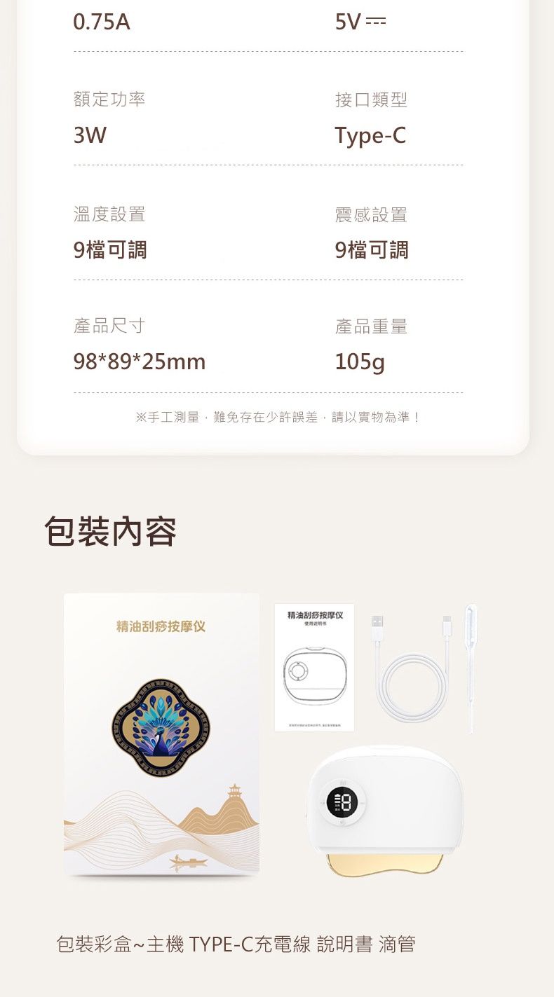 0.75A額定功率溫度設置9檔可調產品尺寸98*89*25mm5V 接口類型Type-C震感設置9檔可調產品重量105g※手工測量,難免存在少許誤差,請以實物為準!包裝內容精油刮痧按摩仪精油刮痧按摩仪包裝彩盒主機TYPE-C充電線 說明書 滴管