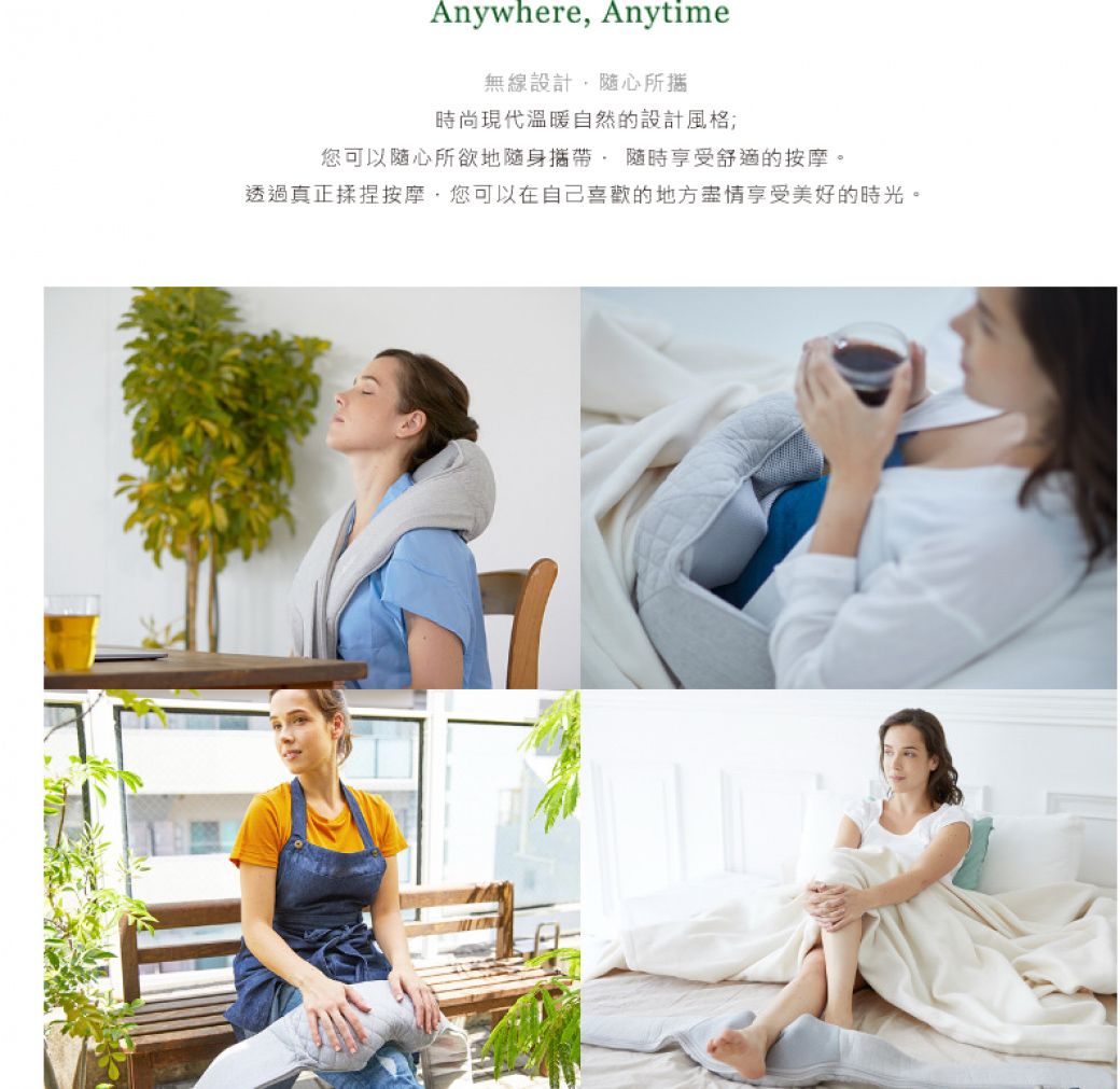 Anywhere Anytime無線設計随心所時尚現代溫暖自然的設計風格;您可以随心所欲地隨身享受舒適的按摩。透過真正揉捏按摩,您可以在自己喜歡的地方享受美好的時光。