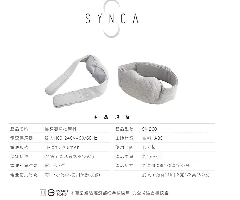 SYNCA產 品規格產品名稱無線頸肩按摩器產品型號SM260電源供應器輸入:100-240V~50/60Hz主體材質布料ABS電池規格Li-ion 2200mAh使用時間15分鐘消耗功率24W(溫熱器功率12W)產品重量約1.6公斤電池充滿時間約2.5小時產品尺寸約長40X17X高16公分電池使用時間約2.5小時(不使用溫熱狀態)約長(張開146)X寬17X高16公分R53481 本商品通過經濟部標準檢驗局-安全檢驗合格認證