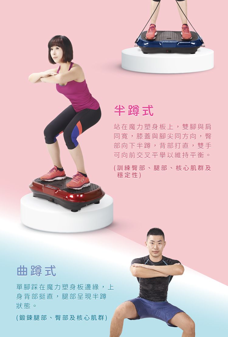 曲蹲式單腳踩在魔力塑身板邊緣,上身背部挺直,腿部呈現半蹲狀態。(鍛鍊腿部、臀部及核心肌群)半蹲式站在魔力塑身板上,雙腳與肩同寬,膝蓋與腳尖同方向,臀部向下半蹲,背部打直,雙手可向前交叉平以維持平衡。(訓練臀部、腿部、核心肌群及穩定性)