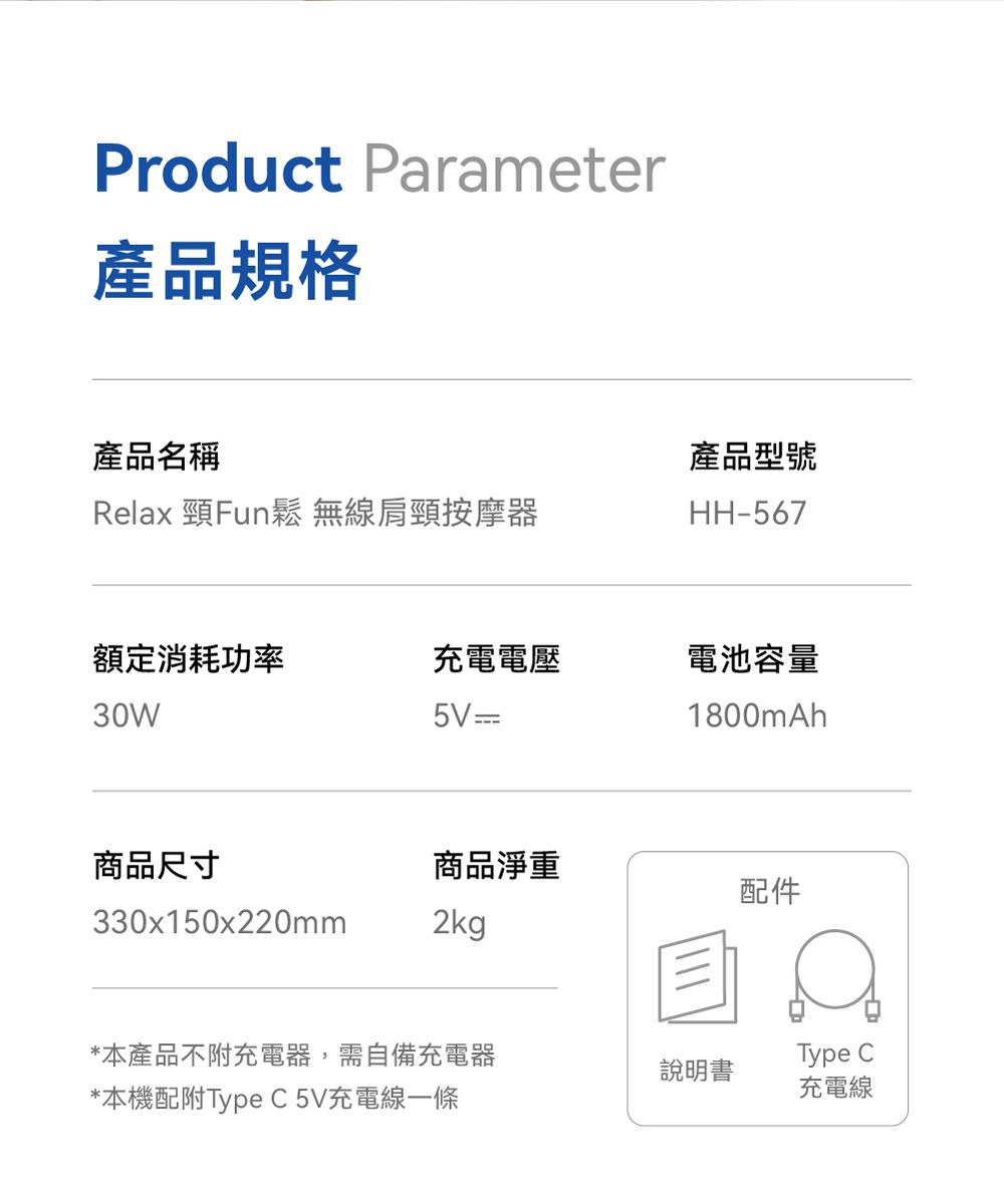 Product Parameter產品規格產品名稱產品型號Relax 頸Fun鬆 無線肩頸按摩器HH-567額定消耗功率充電電壓電池容量30W 1800mAh商品尺寸商品淨重配件330x150x220mm2kg*本產品不附充電器,需自備充電器*本機配附Type C 5V充電線一條說明書Type C充電線