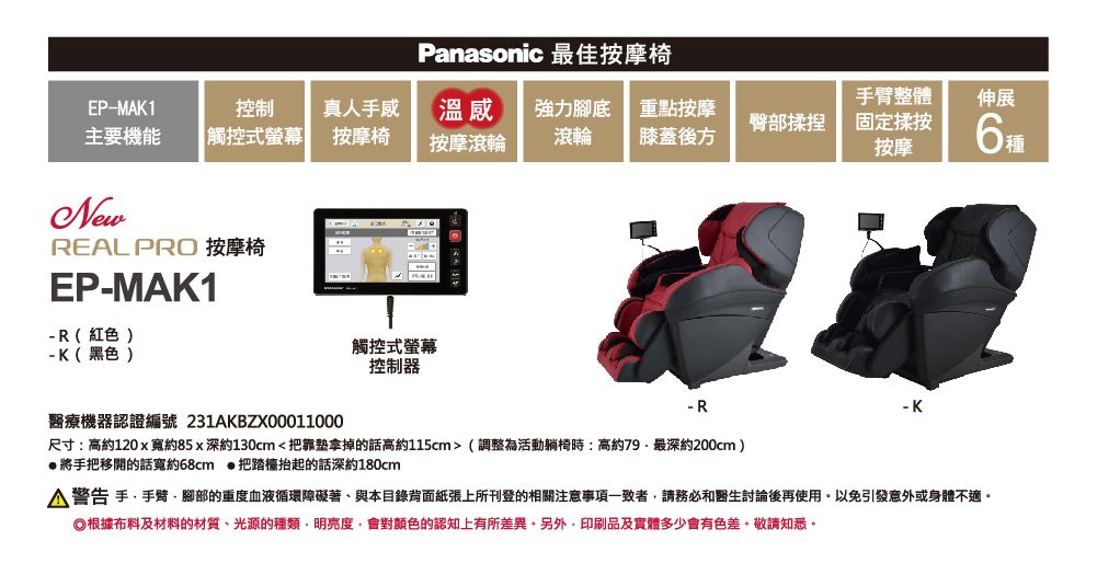 Panasonic 最佳按摩椅EP-MAK1控制真人手感主要機能 觸控式螢幕按摩椅溫感按摩滾輪強力腳底 重點按摩滾輪 膝蓋後方臀部揉捏整體固定揉按按摩伸展種NewREAL PRO 按摩椅EP-MAK1-R(紅色)- K(黑色)觸控式螢幕控制器- R醫療機器認證編號 231AKBZX00011000尺寸:高約120x寬約85x深約130cm<把拿掉的話高約115cm>(調整為活動躺椅時:高約最深約200cm)將手把移開的話寬約68cm 把踏抬起的話深約180cm警告 手 手臂腳部的重度血液循環障礙著與本目錄背面紙張上所刊登的相關注意事項一致者請務必和醫生討論後再使用以免引發意外或身體不適。根據布料及材料的材質光源的種類·明亮度會對的認知上有所差異。另外,印刷品及實體多少會有色差。敬請知悉。