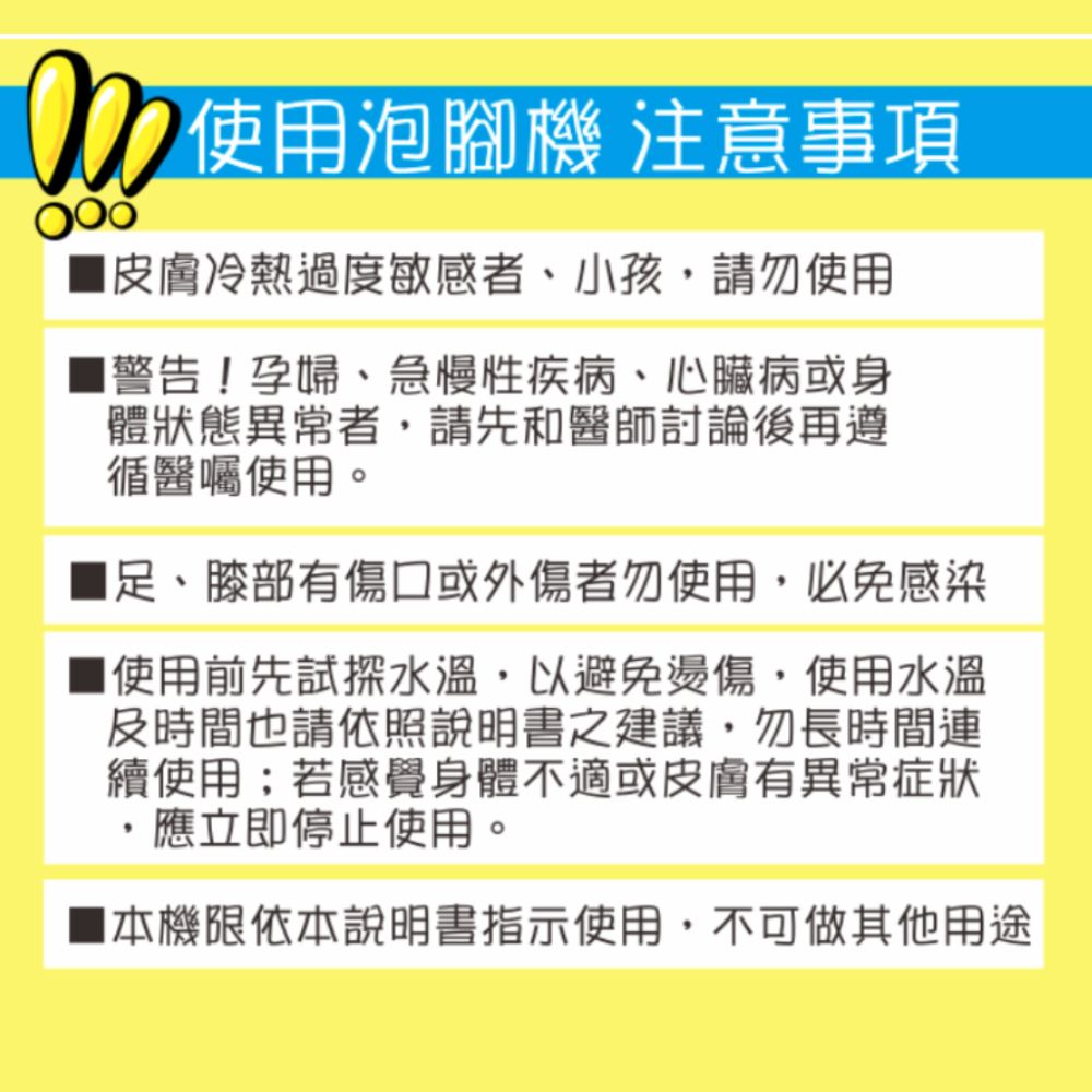 使用泡腳機 注意事項皮膚冷熱過度敏感者、小孩請勿使用■警告!孕婦、急慢性疾病、心臟病或身體狀態異常者請先和醫師討論後再遵循醫囑使用。足、膝部有傷口或外傷者勿使用,必免感染使用前先試探水溫,以避免燙傷,使用水溫及時間也請依照說明書之建議,勿長時間連續使用;若感覺身體不適或皮膚有異常症狀,應立即停止使用。機限依本說明書指示使用,不可做其他用途